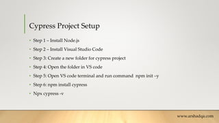 Cypress Project Setup
• Step 1 – Install Node.js
• Step 2 – Install Visual Studio Code
• Step 3: Create a new folder for cypress project
• Step 4: Open the folder in VS code
• Step 5: Open VS code terminal and run command npm init –y
• Step 6: npm install cypress
• Npx cypress -v
www.arshadqa.com
 