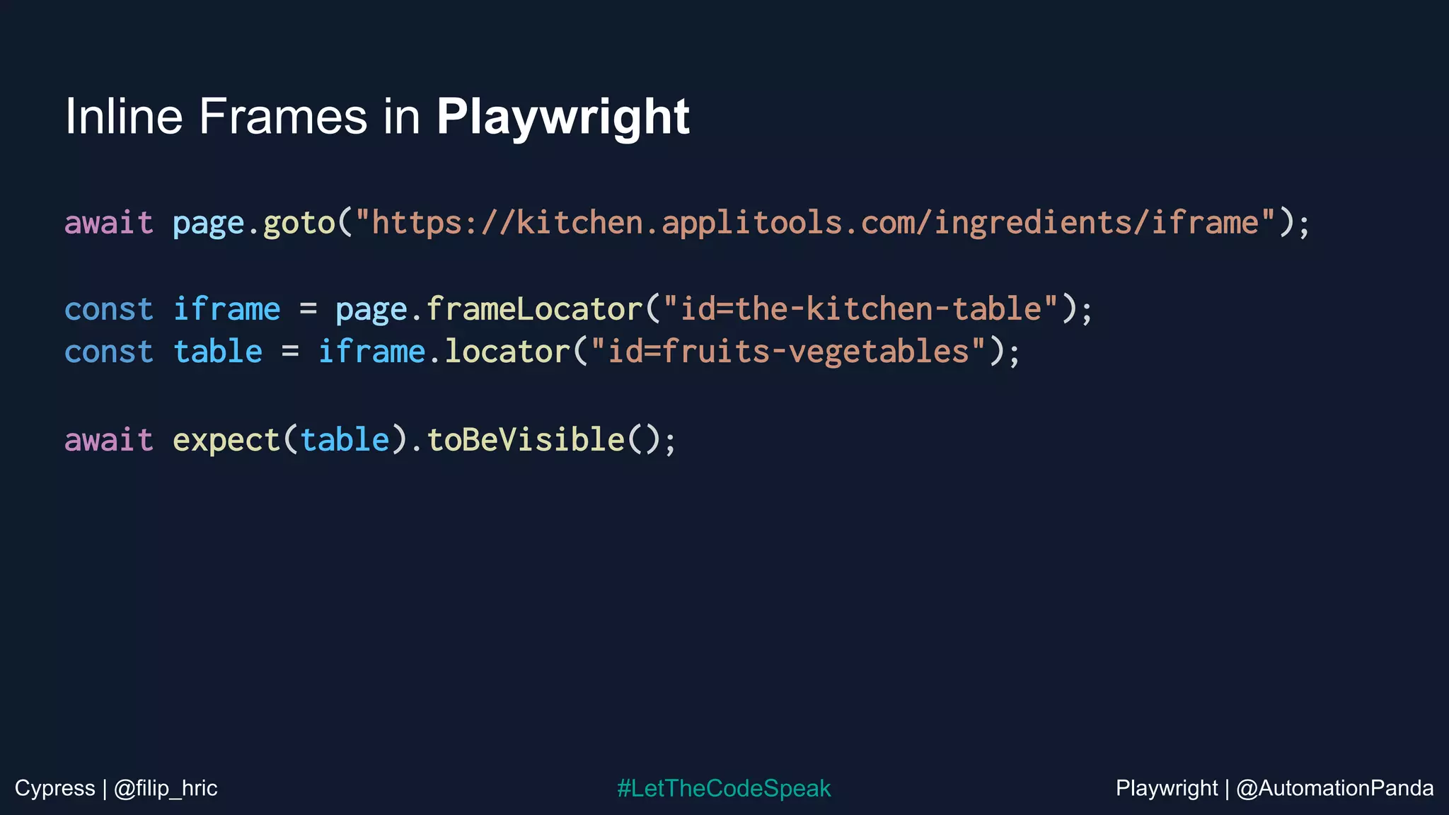 Cypress | @filip_hric Playwright | @AutomationPanda
#LetTheCodeSpeak
Inline Frames in Playwright
await page.goto("https://kitchen.applitools.com/ingredients/iframe");
const iframe = page.frameLocator("id=the-kitchen-table");
const table = iframe.locator("id=fruits-vegetables");
await expect(table).toBeVisible();
 