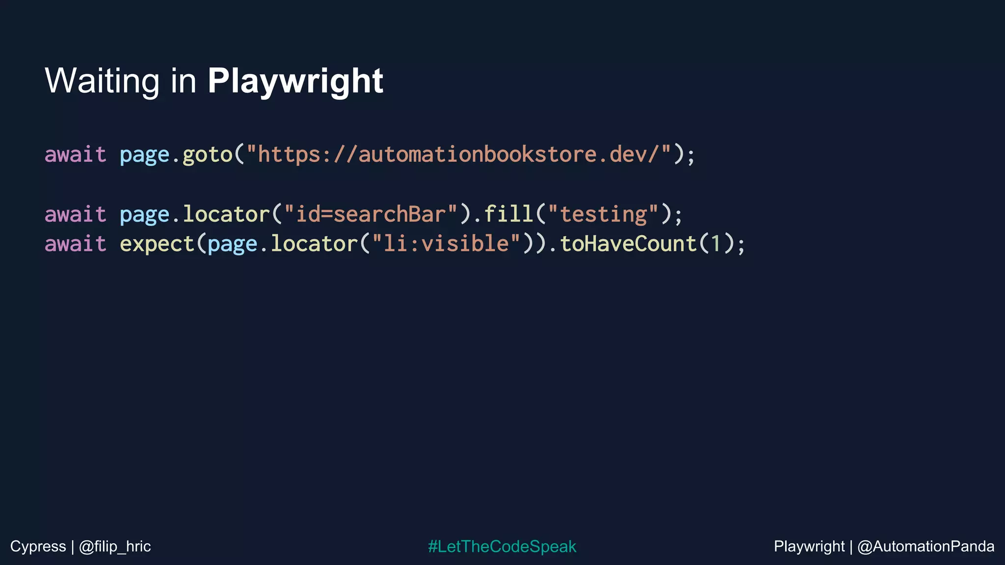 Cypress | @filip_hric Playwright | @AutomationPanda
#LetTheCodeSpeak
Waiting in Playwright
await page.goto("https://automationbookstore.dev/");
await page.locator("id=searchBar").fill("testing");
await expect(page.locator("li:visible")).toHaveCount(1);
 