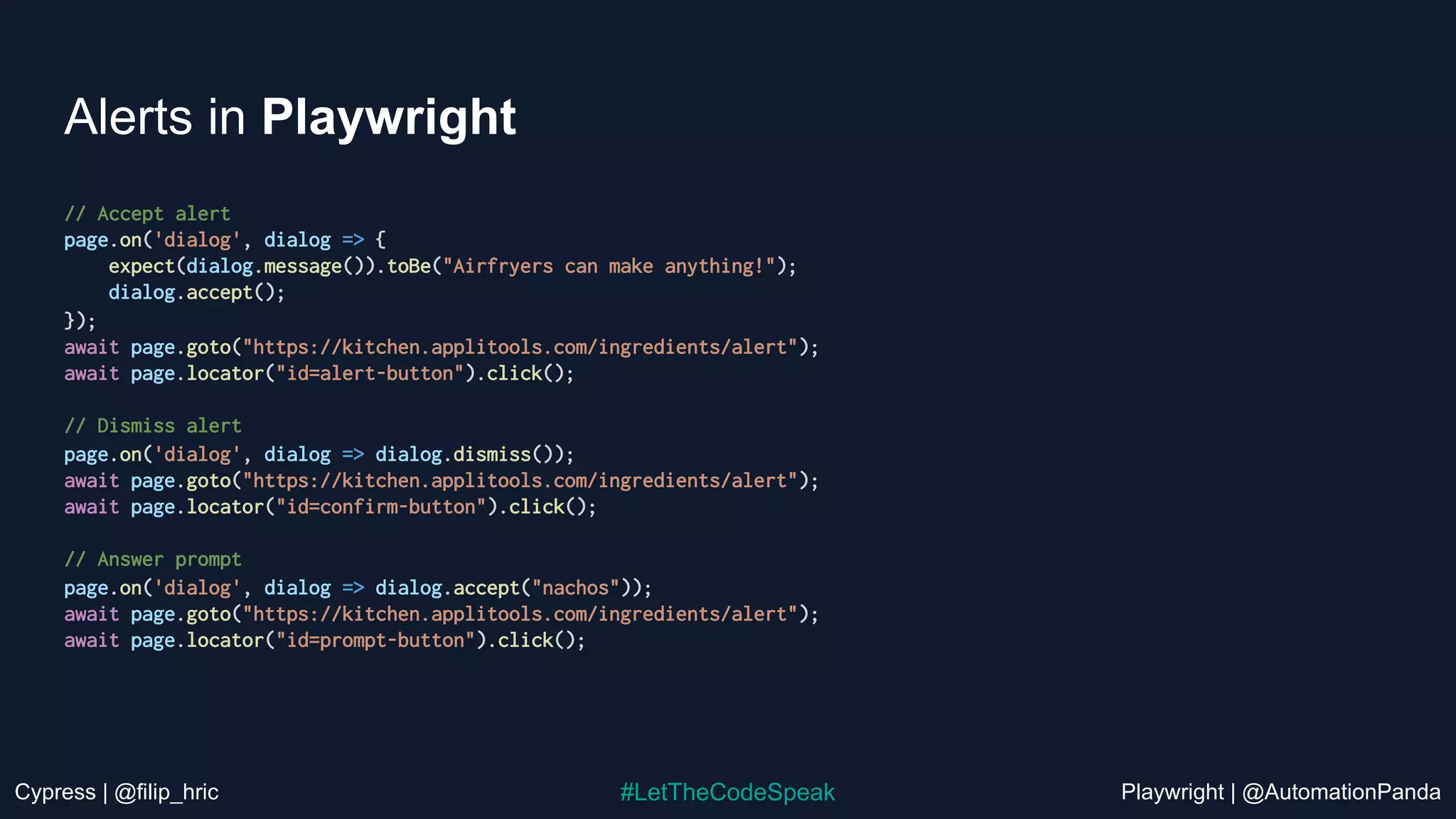 Cypress | @filip_hric Playwright | @AutomationPanda
#LetTheCodeSpeak
Alerts in Playwright
// Accept alert
page.on('dialog', dialog => {
expect(dialog.message()).toBe("Airfryers can make anything!");
dialog.accept();
});
await page.goto("https://kitchen.applitools.com/ingredients/alert");
await page.locator("id=alert-button").click();
// Dismiss alert
page.on('dialog', dialog => dialog.dismiss());
await page.goto("https://kitchen.applitools.com/ingredients/alert");
await page.locator("id=confirm-button").click();
// Answer prompt
page.on('dialog', dialog => dialog.accept("nachos"));
await page.goto("https://kitchen.applitools.com/ingredients/alert");
await page.locator("id=prompt-button").click();
 