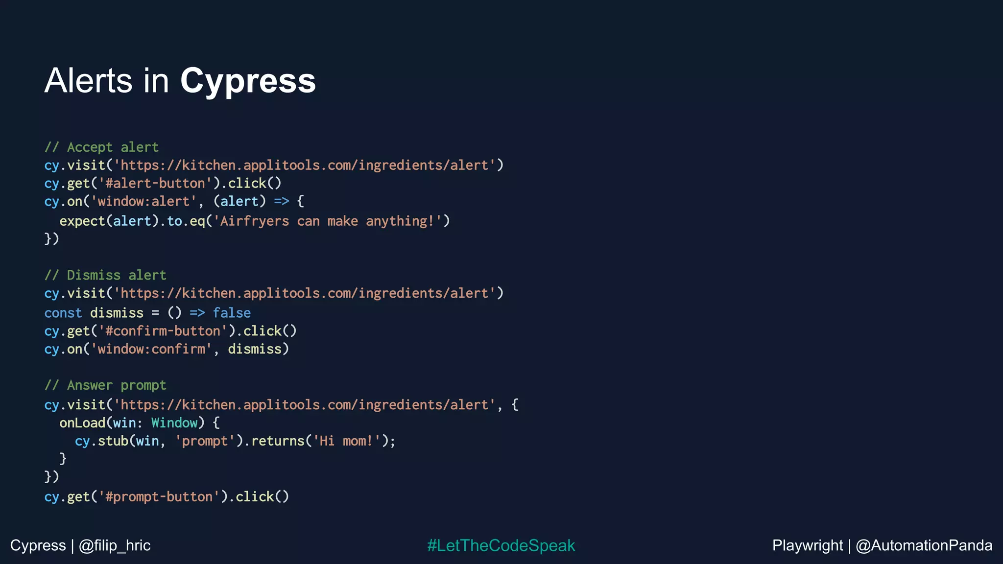 Cypress | @filip_hric Playwright | @AutomationPanda
#LetTheCodeSpeak
Alerts in Cypress
// Accept alert
cy.visit('https://kitchen.applitools.com/ingredients/alert')
cy.get('#alert-button').click()
cy.on('window:alert', (alert) => {
expect(alert).to.eq('Airfryers can make anything!')
})
// Dismiss alert
cy.visit('https://kitchen.applitools.com/ingredients/alert')
const dismiss = () => false
cy.get('#confirm-button').click()
cy.on('window:confirm', dismiss)
// Answer prompt
cy.visit('https://kitchen.applitools.com/ingredients/alert', {
onLoad(win: Window) {
cy.stub(win, 'prompt').returns('Hi mom!');
}
})
cy.get('#prompt-button').click()
 