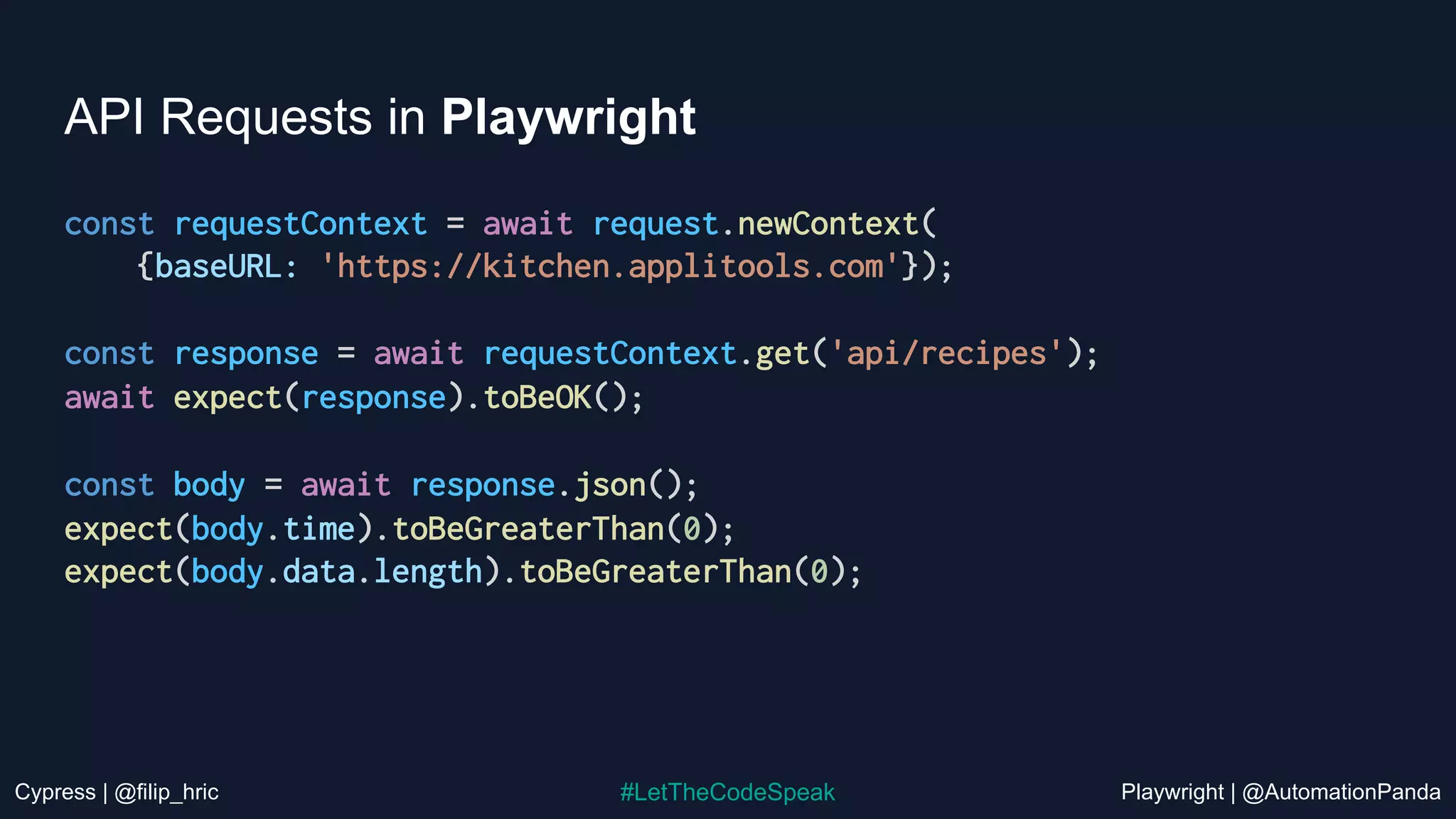 Cypress | @filip_hric Playwright | @AutomationPanda
#LetTheCodeSpeak
API Requests in Playwright
const requestContext = await request.newContext(
{baseURL: 'https://kitchen.applitools.com'});
const response = await requestContext.get('api/recipes');
await expect(response).toBeOK();
const body = await response.json();
expect(body.time).toBeGreaterThan(0);
expect(body.data.length).toBeGreaterThan(0);
 