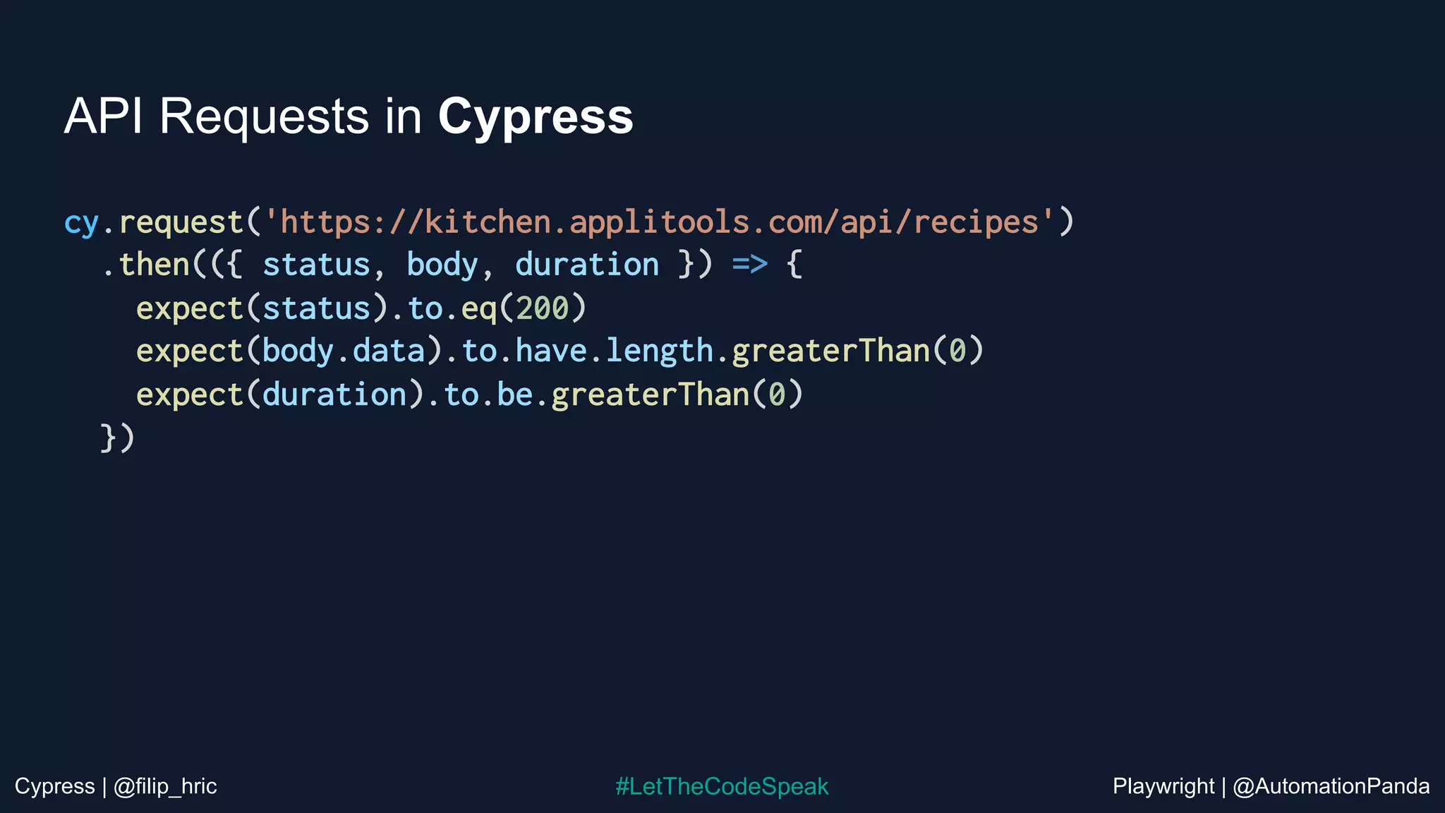 Cypress | @filip_hric Playwright | @AutomationPanda
#LetTheCodeSpeak
API Requests in Cypress
cy.request('https://kitchen.applitools.com/api/recipes')
.then(({ status, body, duration }) => {
expect(status).to.eq(200)
expect(body.data).to.have.length.greaterThan(0)
expect(duration).to.be.greaterThan(0)
})
 