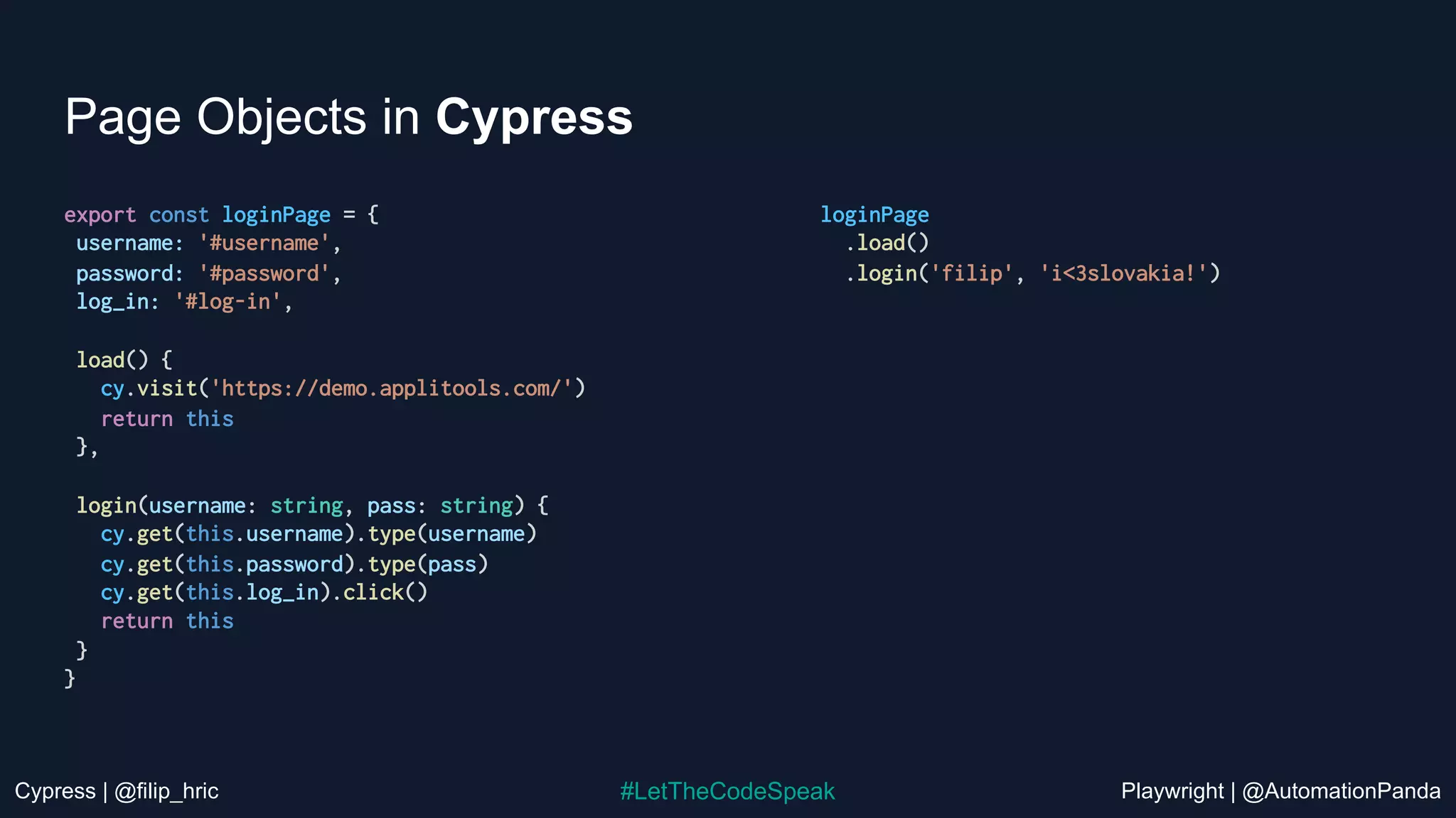 Cypress | @filip_hric Playwright | @AutomationPanda
#LetTheCodeSpeak
Page Objects in Cypress
export const loginPage = {
username: '#username',
password: '#password',
log_in: '#log-in',
load() {
cy.visit('https://demo.applitools.com/')
return this
},
login(username: string, pass: string) {
cy.get(this.username).type(username)
cy.get(this.password).type(pass)
cy.get(this.log_in).click()
return this
}
}
loginPage
.load()
.login('filip', 'i<3slovakia!')
 