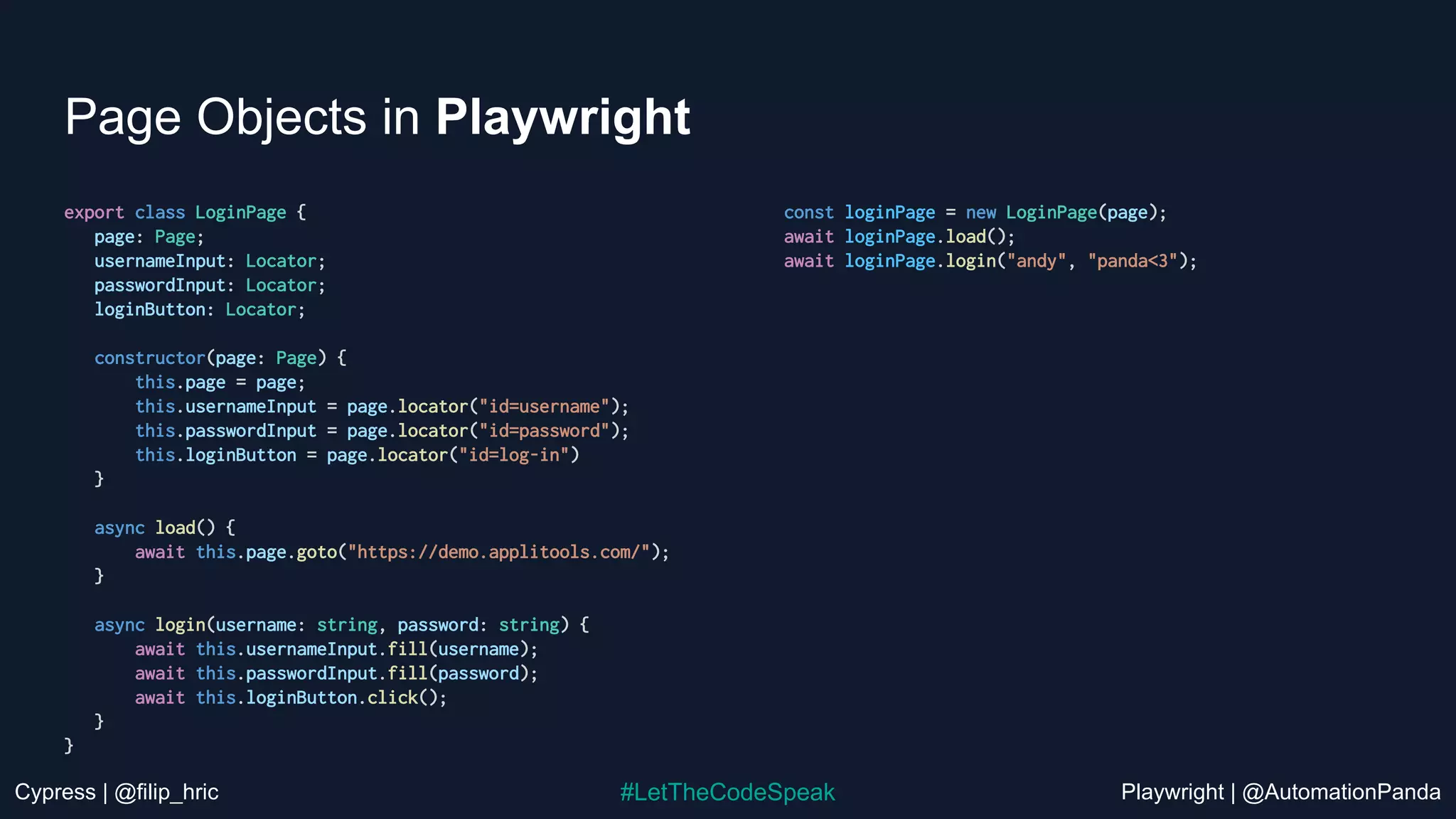 Cypress | @filip_hric Playwright | @AutomationPanda
#LetTheCodeSpeak
Page Objects in Playwright
export class LoginPage {
page: Page;
usernameInput: Locator;
passwordInput: Locator;
loginButton: Locator;
constructor(page: Page) {
this.page = page;
this.usernameInput = page.locator("id=username");
this.passwordInput = page.locator("id=password");
this.loginButton = page.locator("id=log-in")
}
async load() {
await this.page.goto("https://demo.applitools.com/");
}
async login(username: string, password: string) {
await this.usernameInput.fill(username);
await this.passwordInput.fill(password);
await this.loginButton.click();
}
}
const loginPage = new LoginPage(page);
await loginPage.load();
await loginPage.login("andy", "panda<3");
 