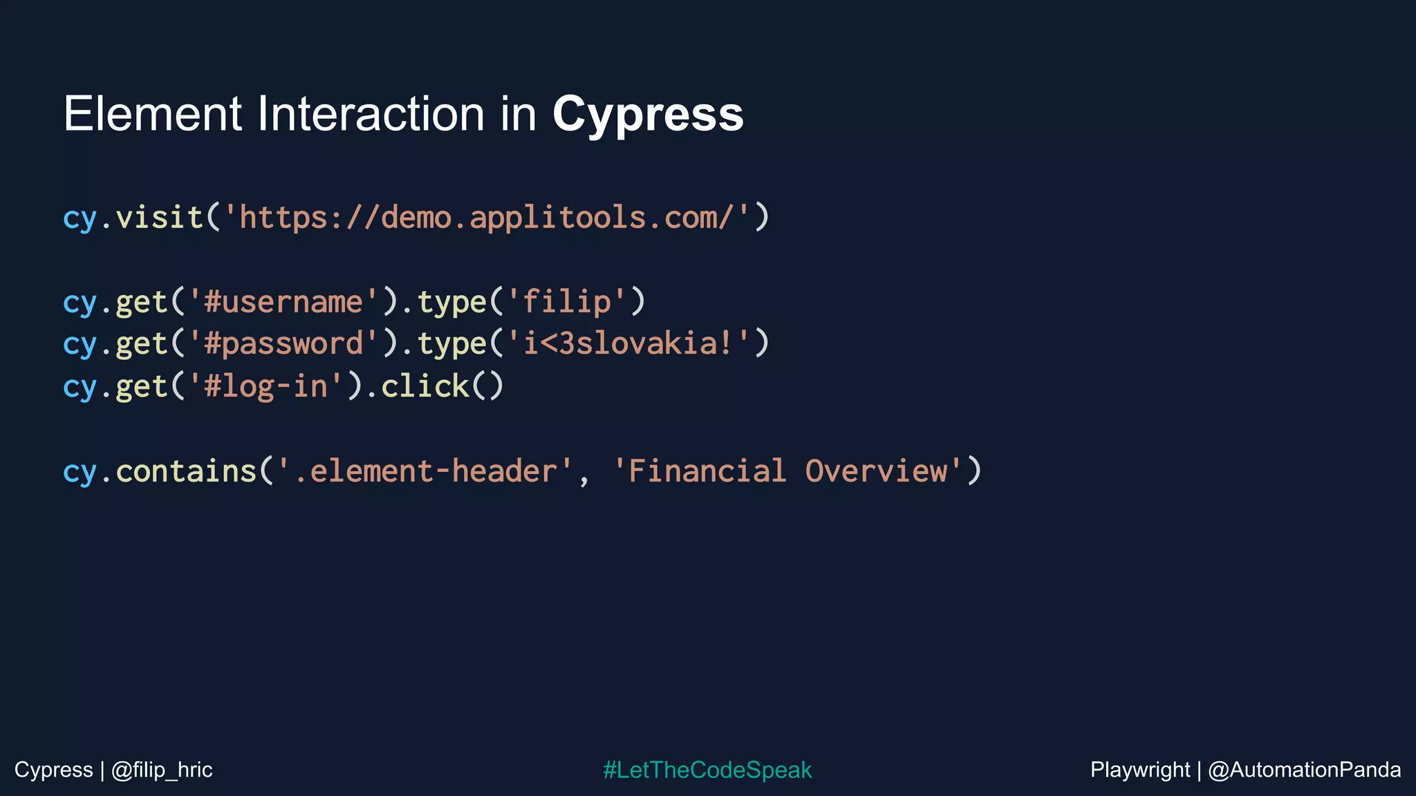 Cypress | @filip_hric Playwright | @AutomationPanda
#LetTheCodeSpeak
Element Interaction in Cypress
cy.visit('https://demo.applitools.com/')
cy.get('#username').type('filip')
cy.get('#password').type('i<3slovakia!')
cy.get('#log-in').click()
cy.contains('.element-header', 'Financial Overview')
 