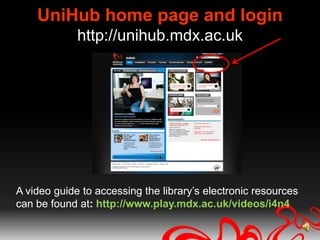 UniHub home page and loginhttp://unihub.mdx.ac.ukA video guide to accessing the library’s electronic resources can be found at: http://www.play.mdx.ac.uk/videos/i4n4