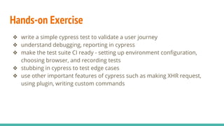 Hands-on Exercise
❖ write a simple cypress test to validate a user journey
❖ understand debugging, reporting in cypress
❖ make the test suite CI ready - setting up environment configuration,
choosing browser, and recording tests
❖ stubbing in cypress to test edge cases
❖ use other important features of cypress such as making XHR request,
using plugin, writing custom commands
 