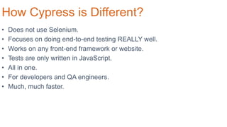 How Cypress is Different?
• Does not use Selenium.
• Focuses on doing end-to-end testing REALLY well.
• Works on any front-end framework or website.
• Tests are only written in JavaScript.
• All in one.
• For developers and QA engineers.
• Much, much faster.
 