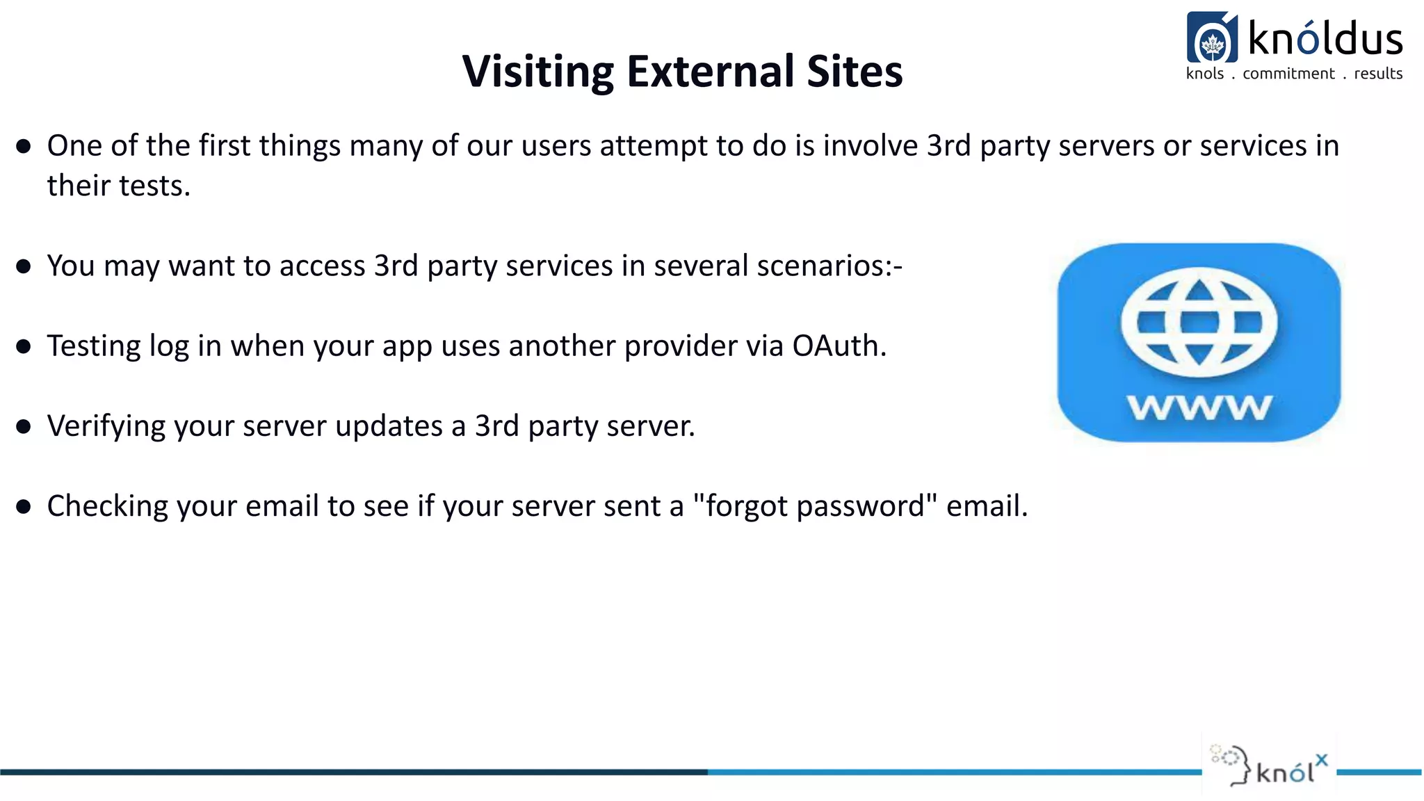Visiting External Sites
● One of the first things many of our users attempt to do is involve 3rd party servers or services in
their tests.
● You may want to access 3rd party services in several scenarios:-
● Testing log in when your app uses another provider via OAuth.
● Verifying your server updates a 3rd party server.
● Checking your email to see if your server sent a "forgot password" email.
 