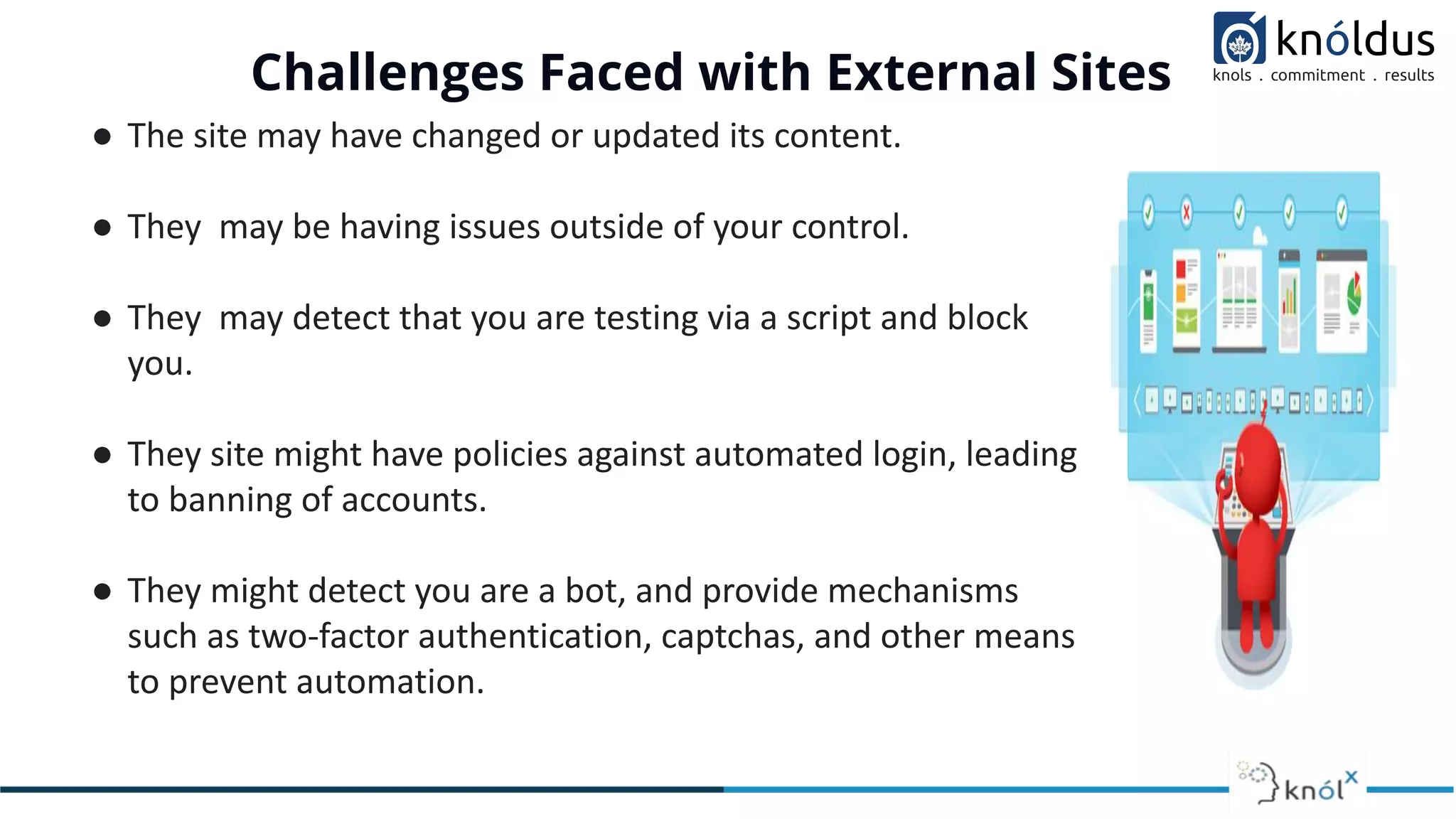 Challenges Faced with External Sites
● The site may have changed or updated its content.
● They may be having issues outside of your control.
● They may detect that you are testing via a script and block
you.
● They site might have policies against automated login, leading
to banning of accounts.
● They might detect you are a bot, and provide mechanisms
such as two-factor authentication, captchas, and other means
to prevent automation.
 