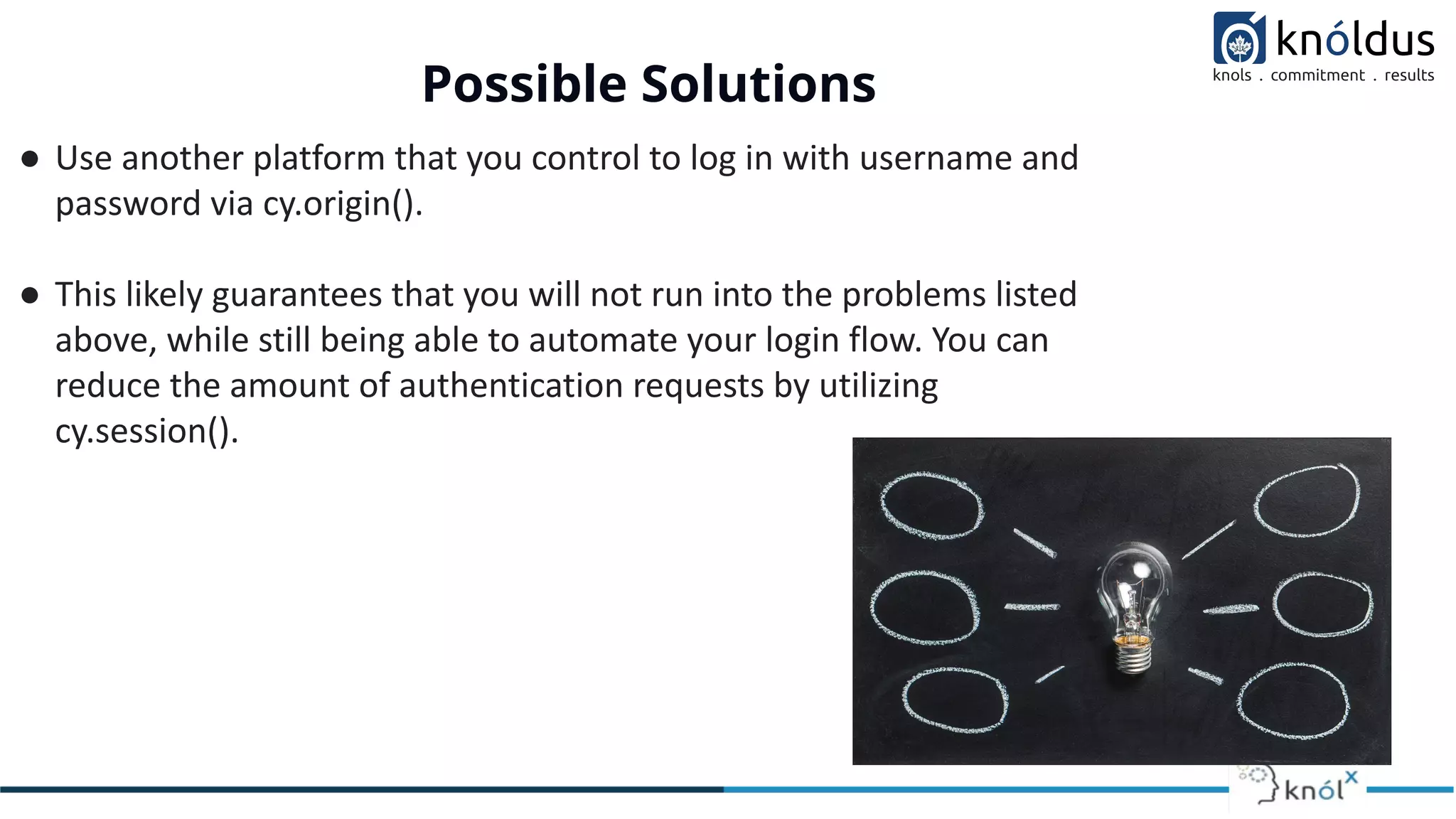 Possible Solutions
● Use another platform that you control to log in with username and
password via cy.origin().
● This likely guarantees that you will not run into the problems listed
above, while still being able to automate your login flow. You can
reduce the amount of authentication requests by utilizing
cy.session().
 