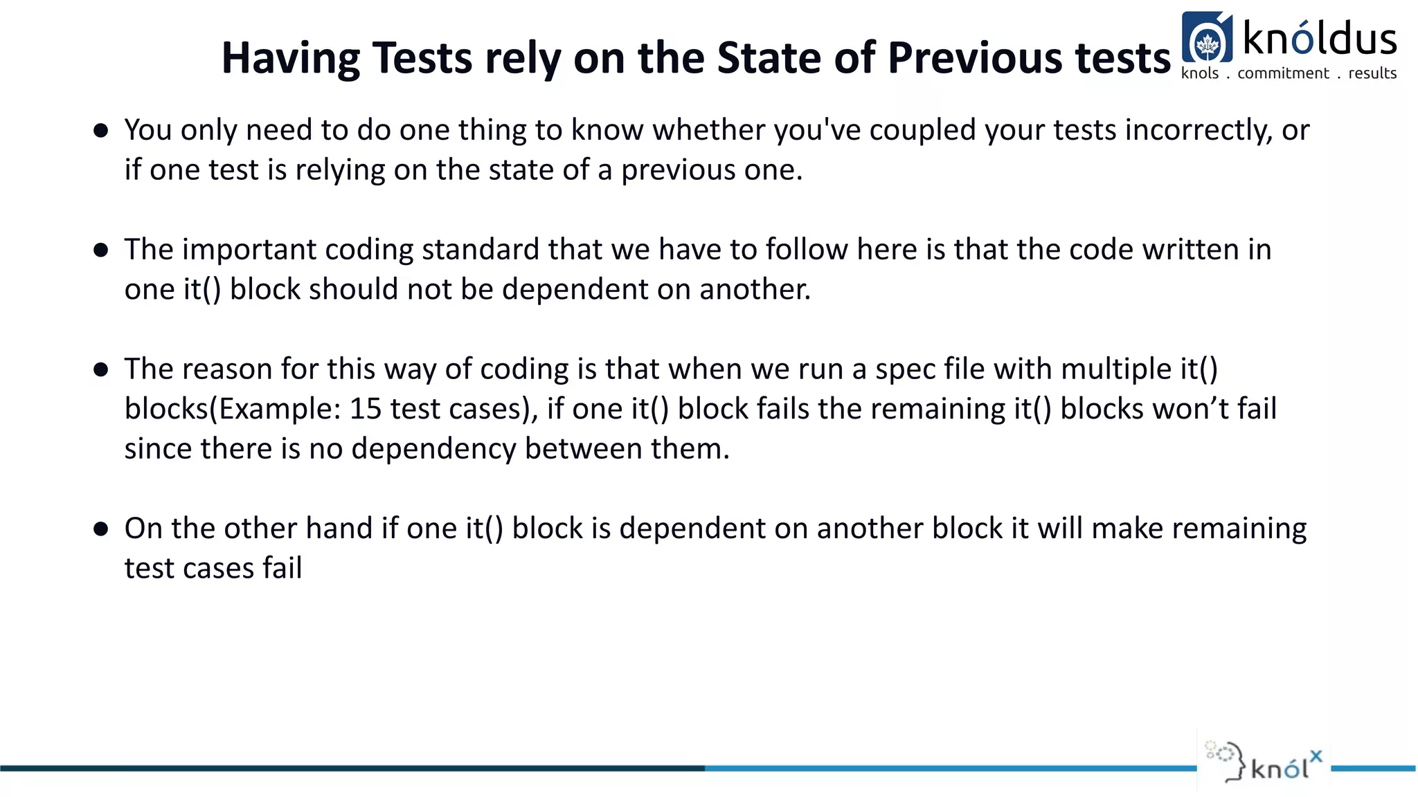 Having Tests rely on the State of Previous tests
● You only need to do one thing to know whether you've coupled your tests incorrectly, or
if one test is relying on the state of a previous one.
● The important coding standard that we have to follow here is that the code written in
one it() block should not be dependent on another.
● The reason for this way of coding is that when we run a spec file with multiple it()
blocks(Example: 15 test cases), if one it() block fails the remaining it() blocks won’t fail
since there is no dependency between them.
● On the other hand if one it() block is dependent on another block it will make remaining
test cases fail
 