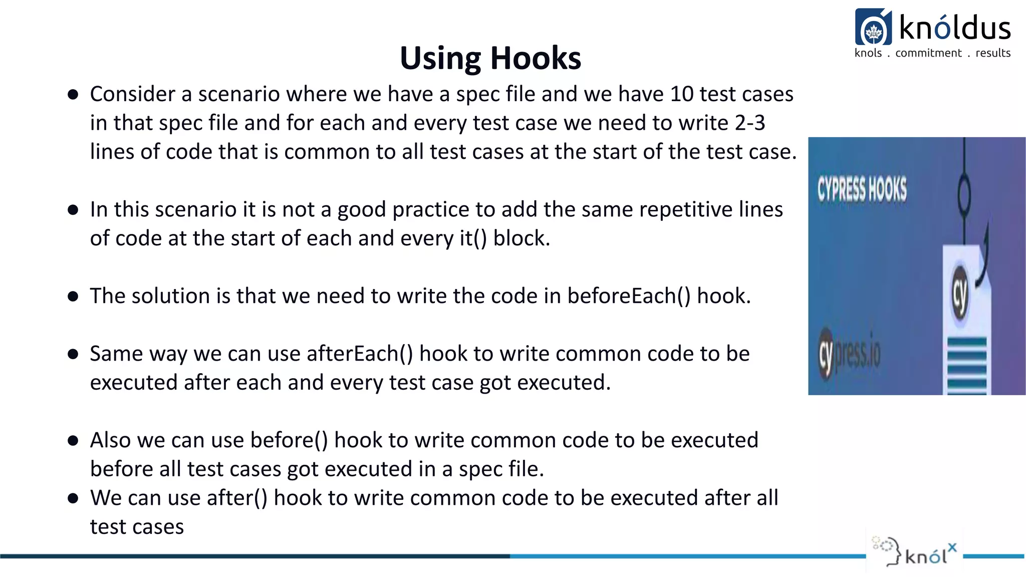 Using Hooks
● Consider a scenario where we have a spec file and we have 10 test cases
in that spec file and for each and every test case we need to write 2-3
lines of code that is common to all test cases at the start of the test case.
● In this scenario it is not a good practice to add the same repetitive lines
of code at the start of each and every it() block.
● The solution is that we need to write the code in beforeEach() hook.
● Same way we can use afterEach() hook to write common code to be
executed after each and every test case got executed.
● Also we can use before() hook to write common code to be executed
before all test cases got executed in a spec file.
● We can use after() hook to write common code to be executed after all
test cases
 