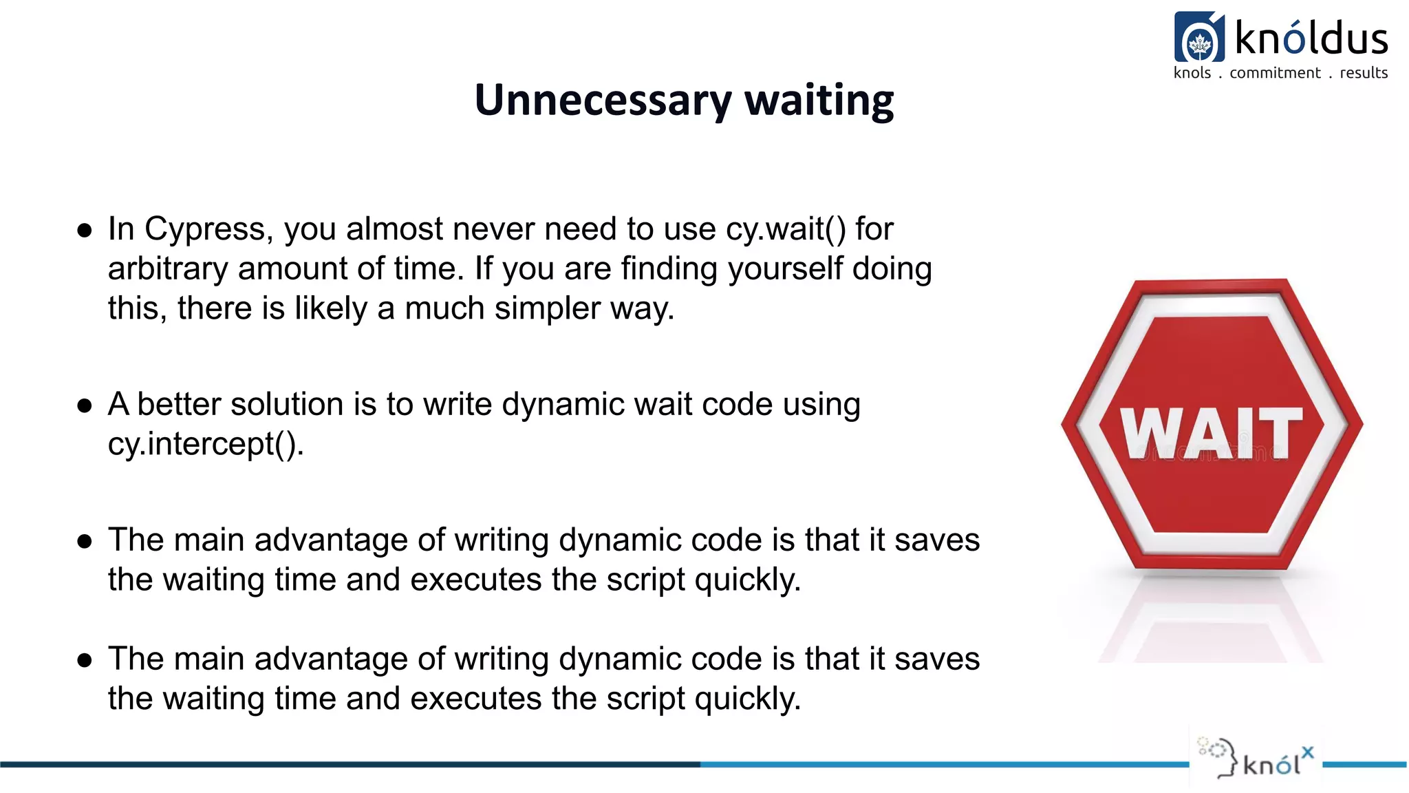 Unnecessary waiting
● In Cypress, you almost never need to use cy.wait() for
arbitrary amount of time. If you are finding yourself doing
this, there is likely a much simpler way.
● A better solution is to write dynamic wait code using
cy.intercept().
● The main advantage of writing dynamic code is that it saves
the waiting time and executes the script quickly.
● The main advantage of writing dynamic code is that it saves
the waiting time and executes the script quickly.
 