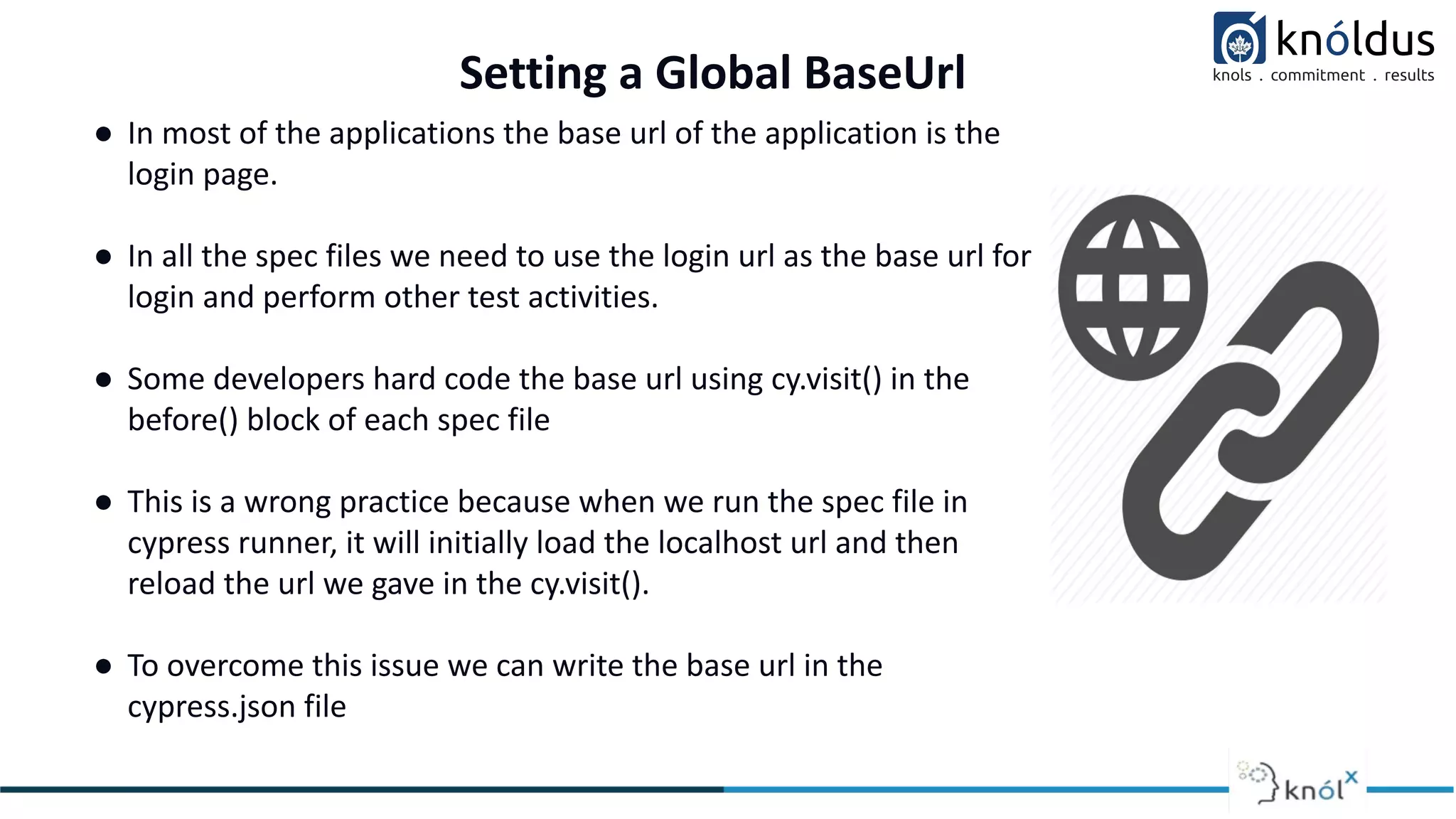 ● In most of the applications the base url of the application is the
login page.
● In all the spec files we need to use the login url as the base url for
login and perform other test activities.
● Some developers hard code the base url using cy.visit() in the
before() block of each spec file
● This is a wrong practice because when we run the spec file in
cypress runner, it will initially load the localhost url and then
reload the url we gave in the cy.visit().
● To overcome this issue we can write the base url in the
cypress.json file
Setting a Global BaseUrl
 