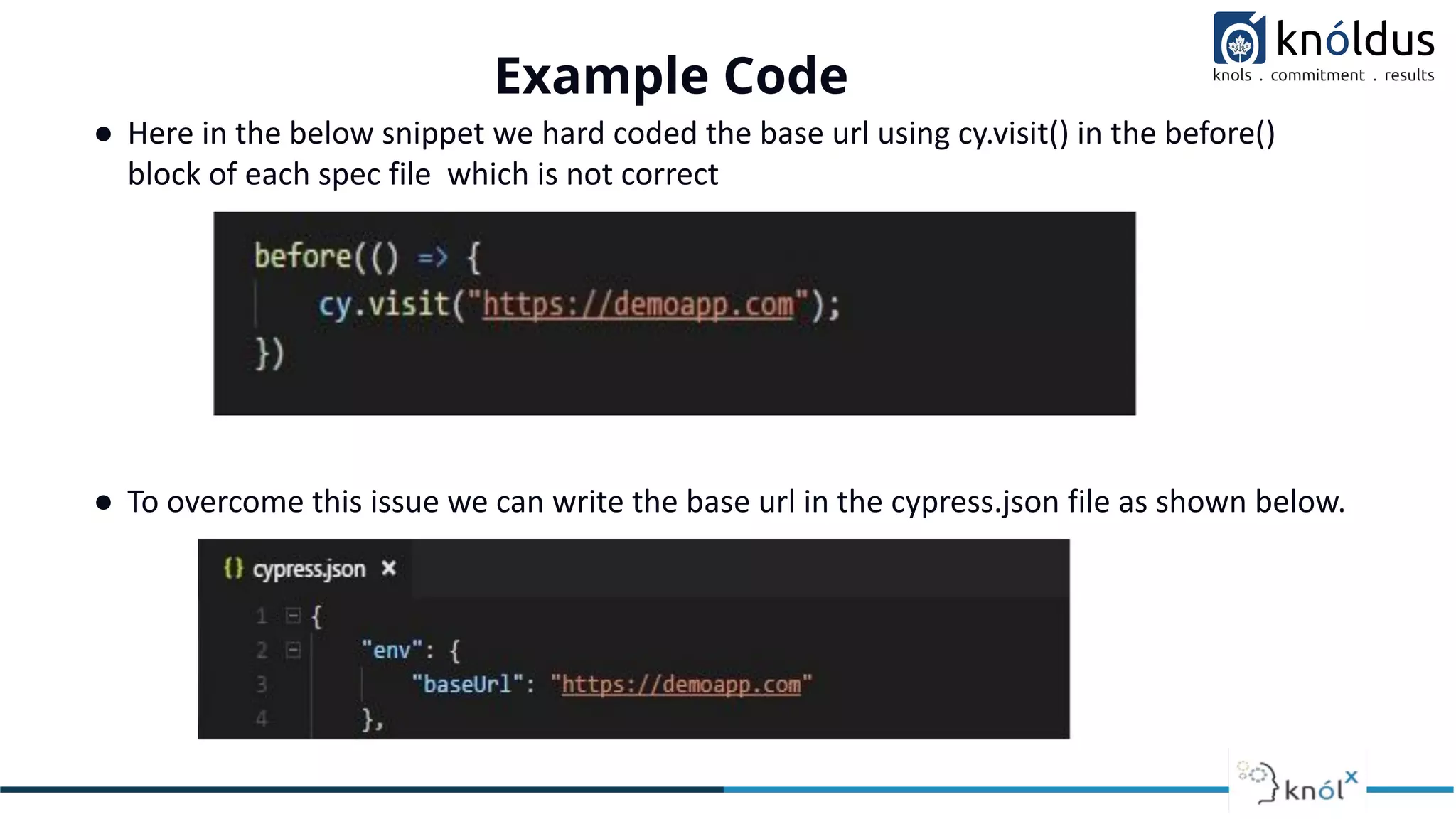 ● Here in the below snippet we hard coded the base url using cy.visit() in the before()
block of each spec file which is not correct
● To overcome this issue we can write the base url in the cypress.json file as shown below.
Example Code
 