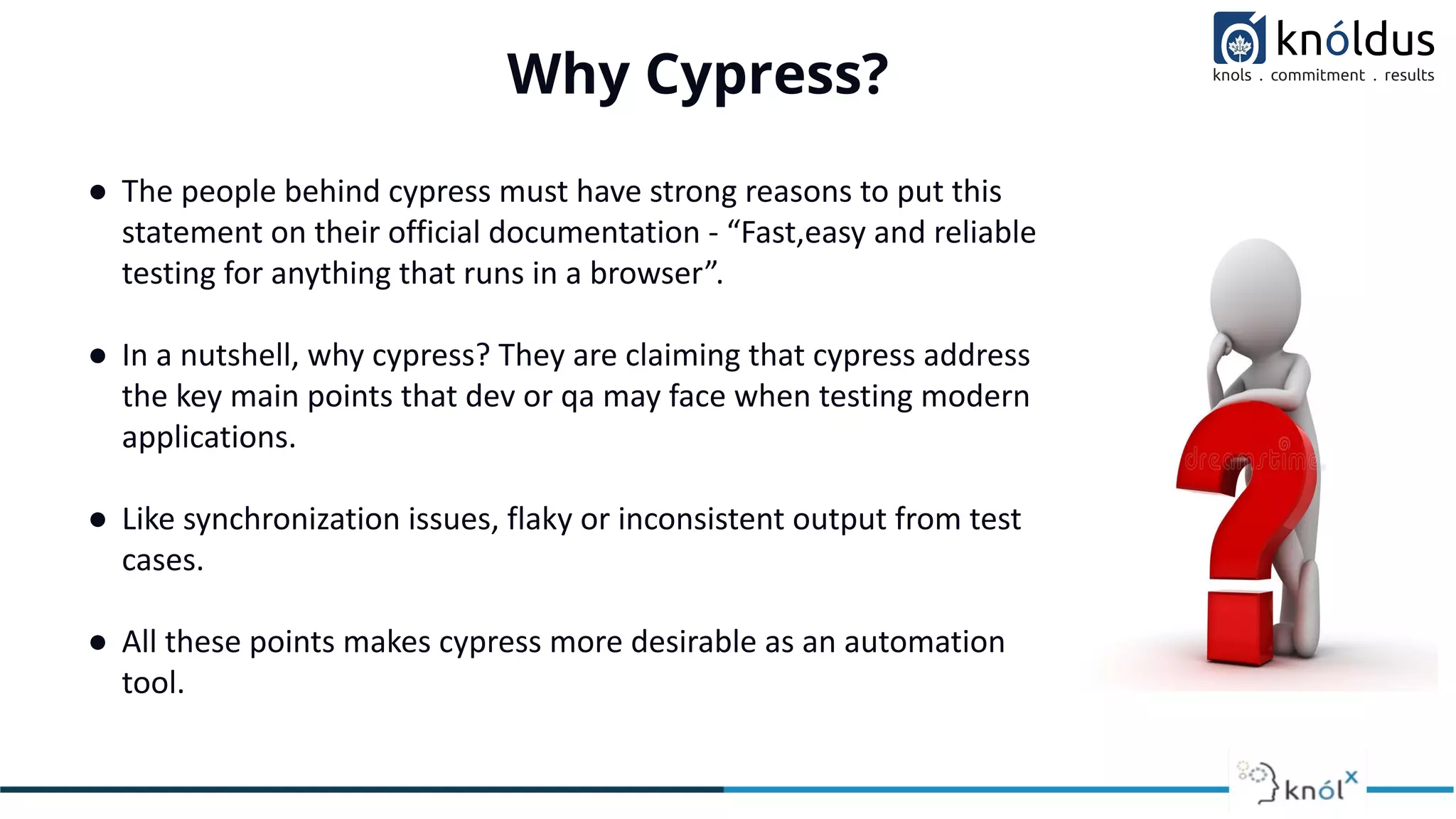 Why Cypress?
● The people behind cypress must have strong reasons to put this
statement on their official documentation - “Fast,easy and reliable
testing for anything that runs in a browser”.
● In a nutshell, why cypress? They are claiming that cypress address
the key main points that dev or qa may face when testing modern
applications.
● Like synchronization issues, flaky or inconsistent output from test
cases.
● All these points makes cypress more desirable as an automation
tool.
 