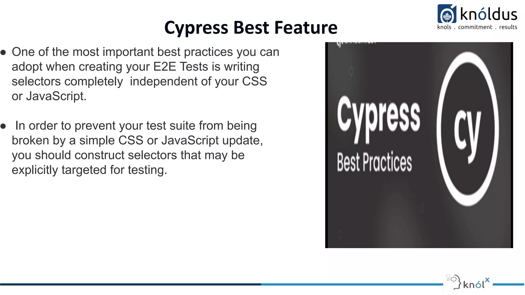 Cypress Best Feature
● One of the most important best practices you can
adopt when creating your E2E Tests is writing
selectors completely independent of your CSS
or JavaScript.
● In order to prevent your test suite from being
broken by a simple CSS or JavaScript update,
you should construct selectors that may be
explicitly targeted for testing.
 