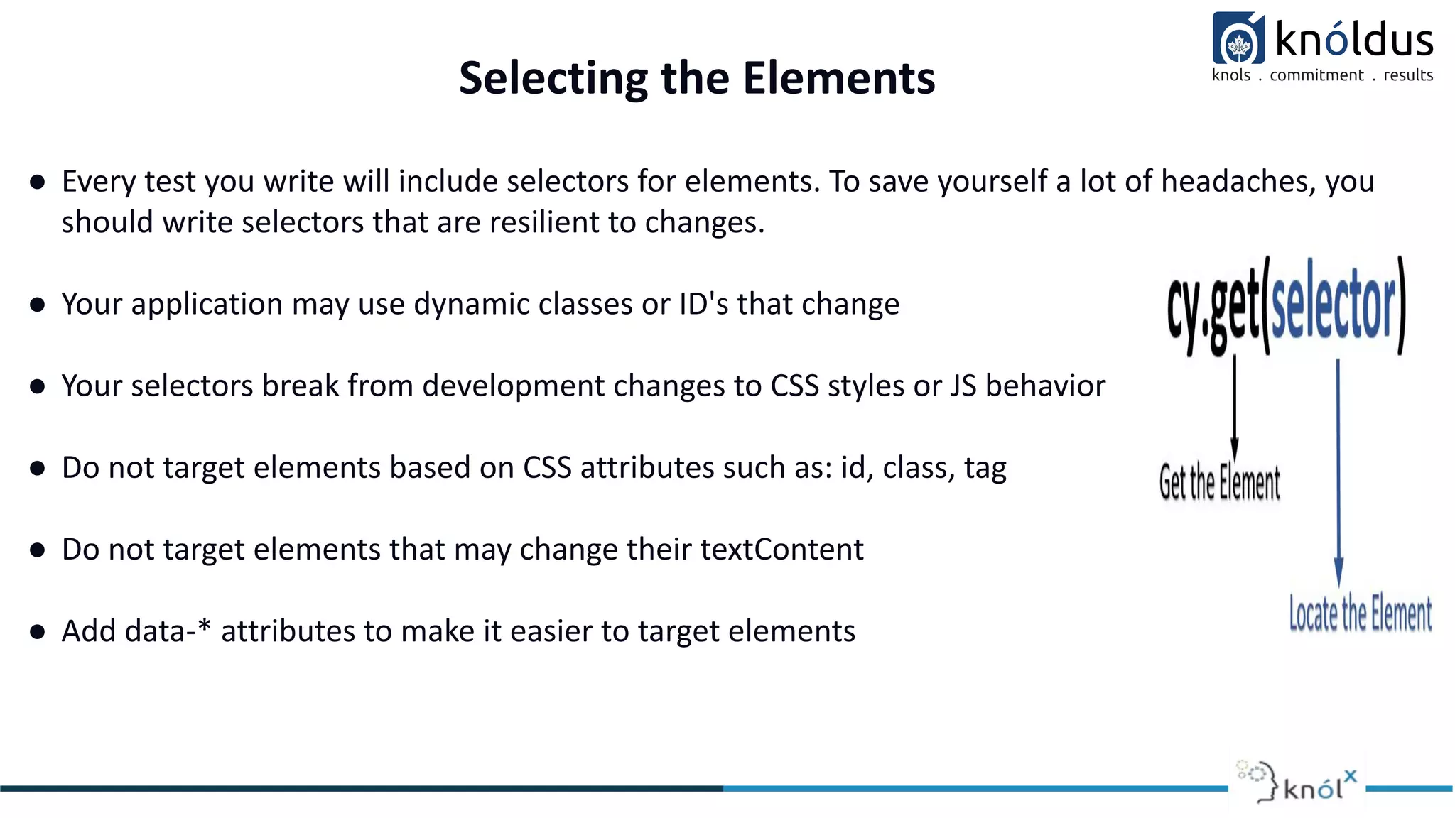 Selecting the Elements
● Every test you write will include selectors for elements. To save yourself a lot of headaches, you
should write selectors that are resilient to changes.
● Your application may use dynamic classes or ID's that change
● Your selectors break from development changes to CSS styles or JS behavior
● Do not target elements based on CSS attributes such as: id, class, tag
● Do not target elements that may change their textContent
● Add data-* attributes to make it easier to target elements
 
