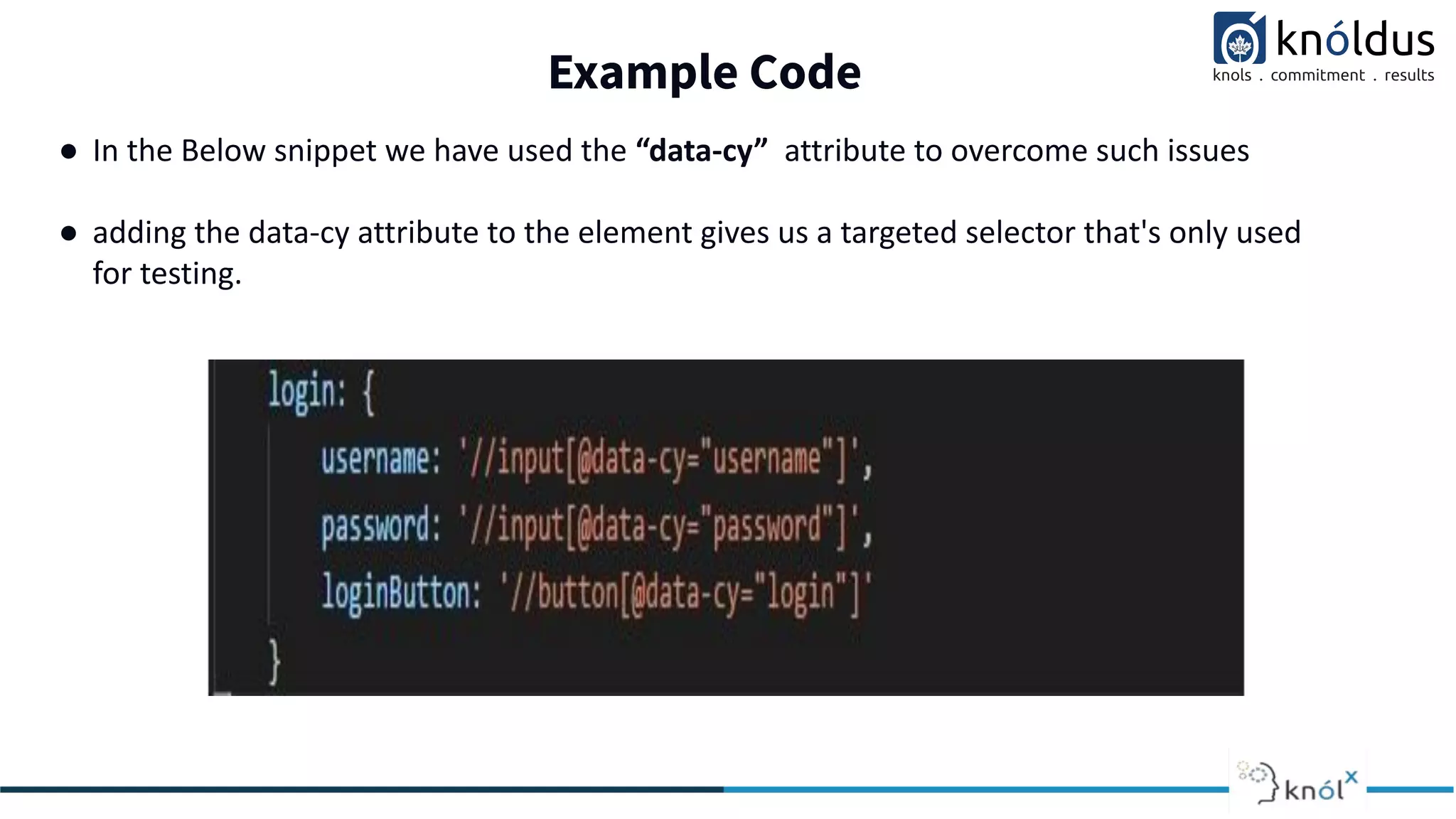 Example Code
● In the Below snippet we have used the “data-cy” attribute to overcome such issues
● adding the data-cy attribute to the element gives us a targeted selector that's only used
for testing.
 