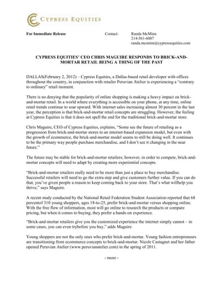 For Immediate Release                         Contact:       Randa McMinn
                                                             214-561-6007
                                                             randa.mcminn@cypressequities.com


     CYPRESS EQUITIES’ CEO CHRIS MAGUIRE RESPONDS TO BRICK-AND-
              MORTAR RETAIL BEING A THING OF THE PAST


DALLAS(February 2, 2012) – Cypress Equities, a Dallas-based retail developer with offices
throughout the country, in conjunction with retailer Peruvian Atelier is experiencing a “contrary
to ordinary” retail moment.

There is no denying that the popularity of online shopping is making a heavy impact on brick-
and-mortar retail. In a world where everything is accessible on your phone, at any time, online
retail trends continue to soar upward. With internet sales increasing almost 30 percent in the last
year, the perception is that brick-and-mortar retail concepts are struggling. However, the feeling
at Cypress Equities is that it does not spell the end for the traditional brick-and-mortar store.

Chris Maguire, CEO of Cypress Equities, explains, “Some see the future of retailing as a
progression from brick-and-mortar stores to an internet-based expansion model, but even with
the growth of ecommerce, the brick-and-mortar model seems to still be doing well. It continues
to be the primary way people purchase merchandise, and I don’t see it changing in the near
future.”

The future may be stable for brick-and-mortar retailers; however, in order to compete, brick-and-
mortar concepts will need to adapt by creating more experiential concepts.

“Brick-and-mortar retailers really need to be more than just a place to buy merchandise.
Successful retailers will need to go the extra step and give customers further value. If you can do
that, you’ve given people a reason to keep coming back to your store. That’s what willhelp you
thrive,” says Maguire.

A recent study conducted by the National Retail Federation Student Association reported that 68
percentof 310 young shoppers, ages 18-to-25, prefer brick-and-mortar versus shopping online.
With the free flow of information, most will go online to research the products or compare
pricing, but when it comes to buying, they prefer a hands-on experience.

“Brick-and-mortar retailers give you the customized experience the internet simply cannot – in
some cases, you can even trybefore you buy,” adds Maguire.

Young shoppers are not the only ones who prefer brick-and-mortar. Young fashion entrepreneurs
are transitioning from ecommerce concepts to brick-and-mortar. Nicole Castagnet and her father
opened Peruvian Atelier (www.peruvianatelier.com) in the spring of 2011.

                                              - more -
 
