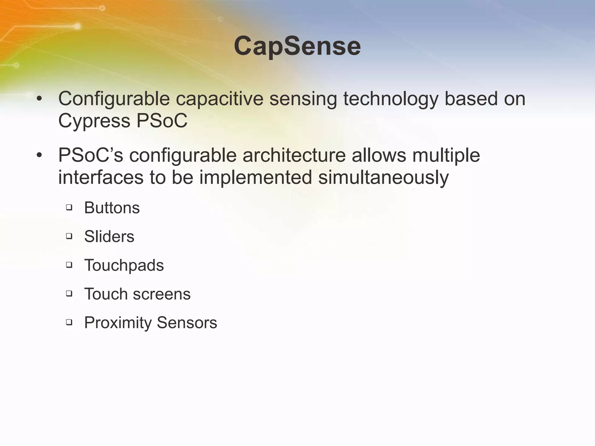CapSense Configurable capacitive sensing technology based on Cypress PSoC PSoC’s configurable architecture allows multiple interfaces to be implemented simultaneously Buttons Sliders Touchpads Touch screens Proximity Sensors 