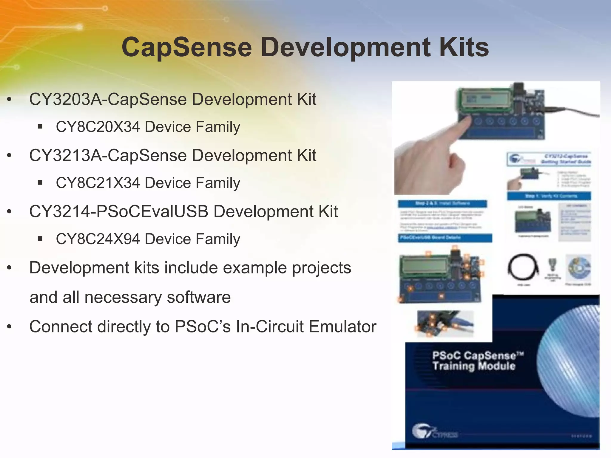 CapSense Development Kits CY3203A-CapSense Development Kit CY8C20X34 Device Family CY3213A-CapSense Development Kit CY8C21X34 Device Family CY3214-PSoCEvalUSB Development Kit CY8C24X94 Device Family Development kits include example projects  and all necessary software Connect directly to PSoC’s In-Circuit Emulator 