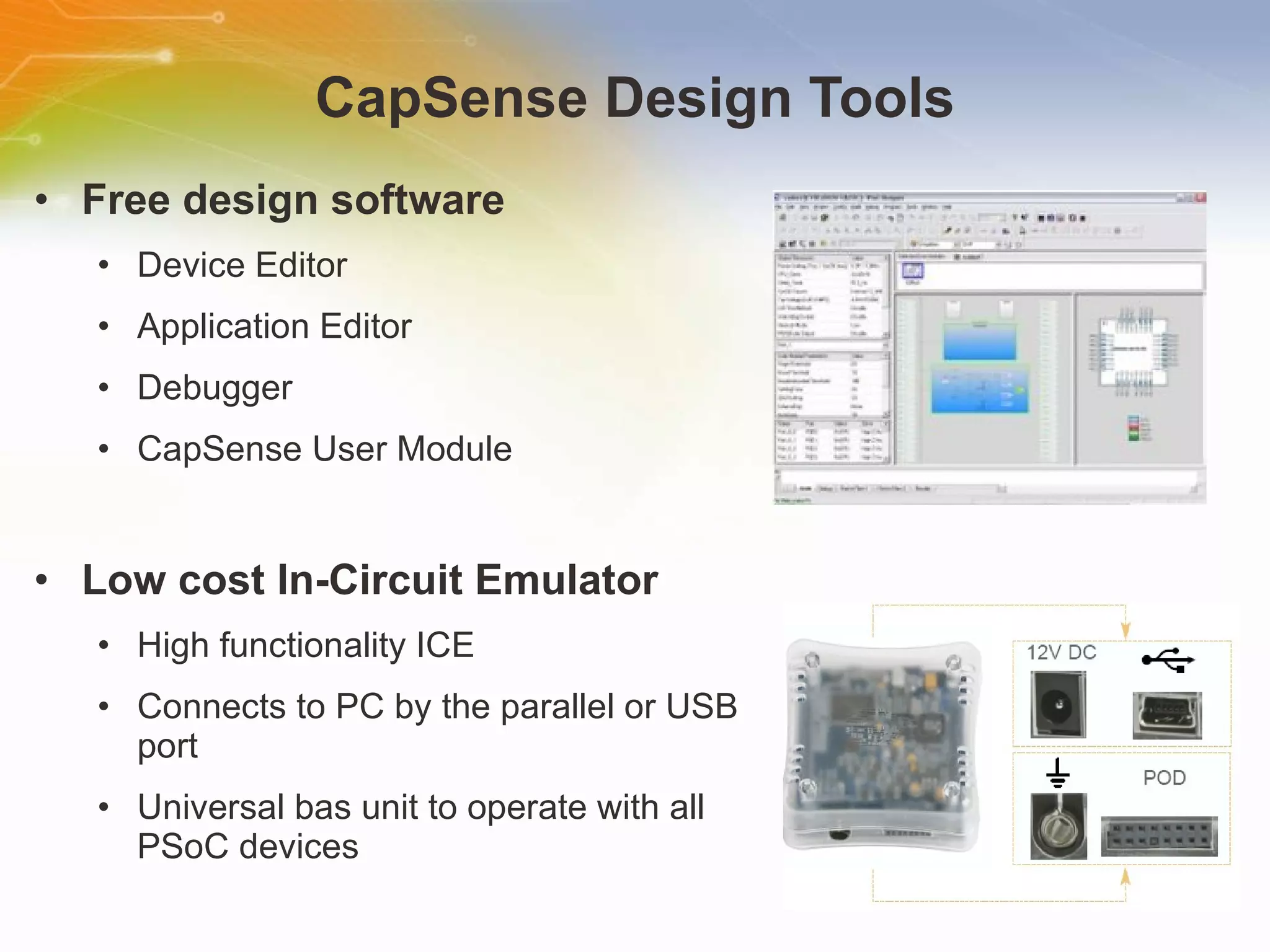 CapSense Design Tools Free design software Device Editor Application Editor Debugger CapSense User Module Low cost In-Circuit Emulator High functionality ICE Connects to PC by the parallel or USB port Universal bas unit to operate with all PSoC devices 