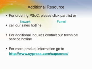 Additional Resource For ordering PSoC, please click part list or  call our sales hotline For additional inquires contact our technical service hotline For more product information go to http://www.cypress.com/capsense/ Newark Farnell 