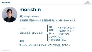 © Magic Moment 2023
morishin
(株) Magic Moment
営業組織が使う SaaS を開発・販売しているスタートアップ
ロール
フロントエンドエンジニア
趣味
フォートナイト、ボルダリング、イタリア料理、赤ワイン
おまえだれよ
設計
実装
テスト
リリース
不具合調査・修正
単体テスト (UT)
結合テスト (IT)
E2E テスト
etc.
 