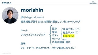 © Magic Moment 2023
morishin
(株) Magic Moment
営業組織が使う SaaS を開発・販売しているスタートアップ
ロール
フロントエンドエンジニア
趣味
フォートナイト、ボルダリング、イタリア料理、赤ワイン
おまえだれよ
設計
実装
テスト
リリース
不具合調査・修正
単体テスト (UT)
結合テスト (IT)
E2E テスト
etc.
 