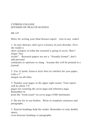 CYPRESS COLLEGE
DIVISION OF HEALTH SCIENCE
HS 147
Hints for writing your final disease report: (not in any order)
1. In your abstract, don't give a history of your disorder. Give
the reader a
short synopsis of what the research is going to cover. Don’t
forget “key
words”. Research papers are not a "friendly format”, don’t
add personal
comments or opinions or slang. Assume this will be printed in a
journal.
2. Use 12 point, Geneva style font (or similar) for your paper,
with a 1”
margin on all sides.
3. Number your pages in the upper right corner. Your report
will be about 7-9
pages not counting the cover page and reference page.
Remember to
print the "word count" on cover page (1500 minimum).
4. Do not list or use bullets. Write in complete sentences and
paragraphs.
5. Section headings help the reader. Remember to only double
space,
even between headings or paragraphs.
 