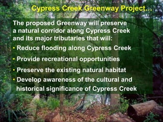 Cypress Creek Greenway Project…

The proposed Greenway will preserve
a natural corridor along Cypress Creek
and its major tributaries that will:
• Reduce flooding along Cypress Creek
• Provide recreational opportunities
• Preserve the existing natural habitat
• Develop awareness of the cultural and
  historical significance of Cypress Creek
 