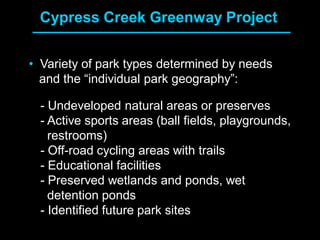 Cypress Creek Greenway Project


• Variety of park types determined by needs
  and the “individual park geography”:

  - Undeveloped natural areas or preserves
  - Active sports areas (ball fields, playgrounds,
    restrooms)
  - Off-road cycling areas with trails
  - Educational facilities
  - Preserved wetlands and ponds, wet
    detention ponds
  - Identified future park sites
 
