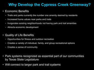 Why Develop the Cypress Creek Greenway?
• Economic Benefits
  − Trails and parks currently the number one amenity desired by residents
  − Increased home values near parks and trails
  − Invigorates existing neighborhoods not having park and trail amenities
  − Attracts economic development


• Quality of Life Benefits
  − Opportunities for fitness and outdoor recreation
  − Creates a variety of individual, family, and group recreational options
  − Creates a sense of community



• Park systems recognized as essential part of our communities
  by Texas State Legislature
• Will connect to larger park and trail systems
 