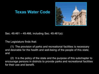 Texas Water Code




Sec. 49.461 – 49.466, including Sec. 49.461(a):


The Legislature finds that:
    (1) The provision of parks and recreational facilities is necessary
and desirable for the health and well-being of the people of this state;
and
     (2) It is the policy of the state and the purpose of this subchapter to
encourage persons in districts to provide parks and recreational facilities
for their use and benefit.
 