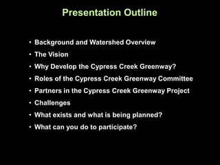 Presentation Outline

• Background and Watershed Overview
• The Vision
• Why Develop the Cypress Creek Greenway?
• Roles of the Cypress Creek Greenway Committee
• Partners in the Cypress Creek Greenway Project
• Challenges
• What exists and what is being planned?
• What can you do to participate?
 