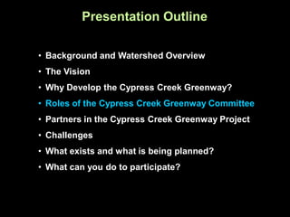 Presentation Outline

• Background and Watershed Overview
• The Vision
• Why Develop the Cypress Creek Greenway?
• Roles of the Cypress Creek Greenway Committee
• Partners in the Cypress Creek Greenway Project
• Challenges
• What exists and what is being planned?
• What can you do to participate?
 
