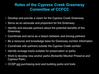Roles of the Cypress Creek Greenway
               Committee of CCFCC

• Develop and provide a vision for the Cypress Creek Greenway
• Serve as an advocate and proponent for the Greenway
• Identify and educate partners about the potential benefits of the
  Greenway
• Coordinate and serve as a liaison between and among partners
• Be a resource and knowledge base for Greenway corridor information
• Coordinate with partners outside the Cypress Creek corridor
• Identify acreage tracts suitable for preservation or parks
• Work to develop new anchor parks (Kickerillo Mischer Preserve and
  Cypress Park)
• CCGP not purchasing land and building parks and trails
 