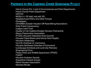 Partners in the Cypress Creek Greenway Project
   •Harris County Pct. 3 and 4 Commissioners and Park Departments
   •Harris County Parks Department
   •HCFCD
   •MUDs (+/- 50 total, met with 30)
   •Neighborhood HOA’s and Other Groups
   •Developers
   •GHORBA (Greater Houston Off Road Biking Association)
   •Katy Prairie Conservancy
   •Legacy Land Trust
   •Quality of Life Coalition/Greater Houston Partnership
   •Bayou Preservation Association
   •H-GAC (Houston Galveston Area Council)
   •Houston Parks Board (and former Park People)
   •Houston Wilderness
   •Cy-Fair Chamber of Commerce
   •Houston Northwest Chamber of Commerce
   •Landscape Architects and Land Use Planners
   •Engineering Firms
   •Texas Parks and Wildlife Department (TPWD)
   •TxDOT
   •Houston Audubon Society
   •Equestrian Interest Groups
   •North Houston Association
   •Elected officials
 