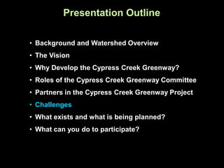 Presentation Outline

• Background and Watershed Overview
• The Vision
• Why Develop the Cypress Creek Greenway?
• Roles of the Cypress Creek Greenway Committee
• Partners in the Cypress Creek Greenway Project
• Challenges
• What exists and what is being planned?
• What can you do to participate?
 
