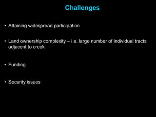 Challenges

• Attaining widespread participation


• Land ownership complexity – i.e. large number of individual tracts
  adjacent to creek


• Funding


• Security issues
 