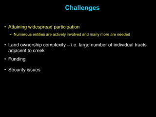 Challenges

• Attaining widespread participation
  − Numerous entities are actively involved and many more are needed

• Land ownership complexity – i.e. large number of individual tracts
  adjacent to creek
• Funding

• Security issues
 