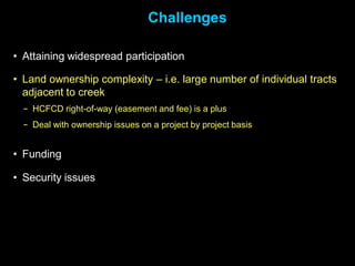 Challenges

• Attaining widespread participation

• Land ownership complexity – i.e. large number of individual tracts
  adjacent to creek
  − HCFCD right-of-way (easement and fee) is a plus
  − Deal with ownership issues on a project by project basis


• Funding

• Security issues
 