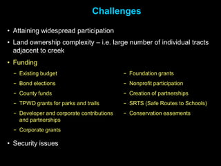 Challenges

• Attaining widespread participation
• Land ownership complexity – i.e. large number of individual tracts
  adjacent to creek
• Funding
  − Existing budget                         − Foundation grants
  − Bond elections                          − Nonprofit participation
  − County funds                            − Creation of partnerships
  − TPWD grants for parks and trails        − SRTS (Safe Routes to Schools)
  − Developer and corporate contributions   − Conservation easements
    and partnerships
  − Corporate grants

• Security issues
 