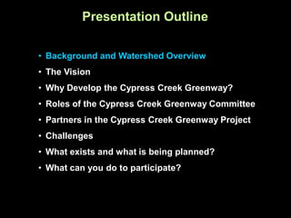 Presentation Outline

• Background and Watershed Overview
• The Vision
• Why Develop the Cypress Creek Greenway?
• Roles of the Cypress Creek Greenway Committee
• Partners in the Cypress Creek Greenway Project
• Challenges
• What exists and what is being planned?
• What can you do to participate?
 