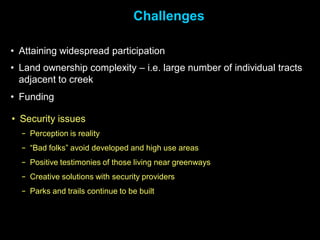 Challenges

• Attaining widespread participation
• Land ownership complexity – i.e. large number of individual tracts
  adjacent to creek
• Funding

• Security issues
  − Perception is reality
  − “Bad folks” avoid developed and high use areas
  − Positive testimonies of those living near greenways
  − Creative solutions with security providers
  − Parks and trails continue to be built
 