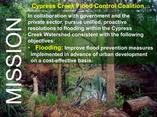 Cypress Creek Flood Control Coalition…
          In collaboration with government and the
MISSION   private sector, pursue unified, proactive
          resolutions to flooding within the Cypress
          Creek Watershed consistent with the following
          objectives:
          • Flooding: Improve flood prevention measures
           implemented in advance of urban development
           on a cost-effective basis.
 