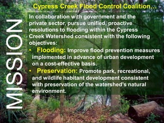 Cypress Creek Flood Control Coalition…
          In collaboration with government and the
MISSION   private sector, pursue unified, proactive
          resolutions to flooding within the Cypress
          Creek Watershed consistent with the following
          objectives:
          • Flooding: Improve flood prevention measures
           implemented in advance of urban development
           on a cost-effective basis.
          • Preservation: Promote park, recreational,
           and wildlife habitant development consistent
           with preservation of the watershed’s natural
           environment.
 